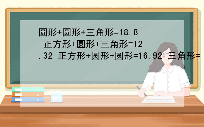 圆形+圆形+三角形=18.8 正方形+圆形+三角形=12.32 正方形+圆形+圆形=16.92 三角形= 圆形= 正方形=