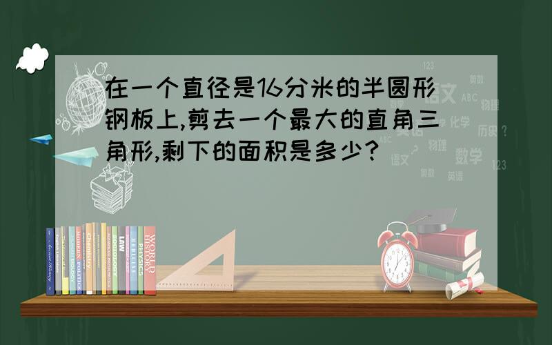 在一个直径是16分米的半圆形钢板上,剪去一个最大的直角三角形,剩下的面积是多少?