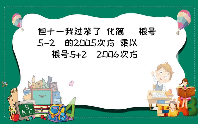 但十一我过笨了 化简 (根号5-2)的2005次方 乘以 (根号5+2)2006次方