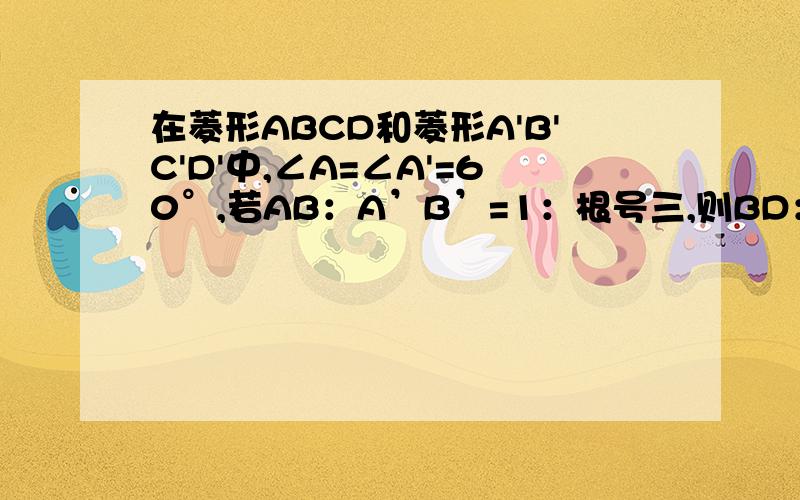 在菱形ABCD和菱形A'B'C'D'中,∠A=∠A'=60°,若AB：A’B’=1：根号三,则BD：A'C'=______要过程