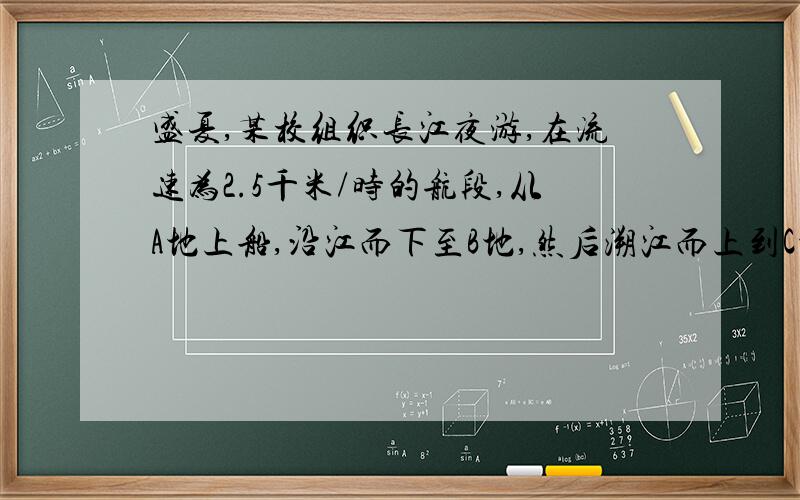 盛夏,某校组织长江夜游,在流速为2.5千米/时的航段,从A地上船,沿江而下至B地,然后溯江而上到C地下船,共乘船4小时,已知A、C两地相距10千米,船在静水中的速度为7.5千米/时,求A,B两地间的距离