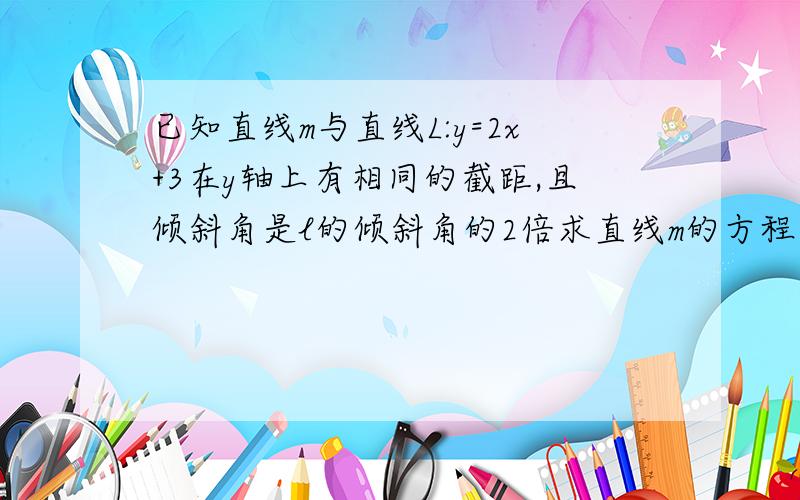 已知直线m与直线L:y=2x+3在y轴上有相同的截距,且倾斜角是l的倾斜角的2倍求直线m的方程