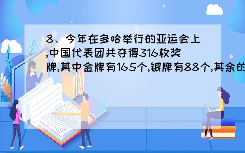 8、今年在多哈举行的亚运会上,中国代表团共夺得316枚奖牌,其中金牌有165个,银牌有88个,其余的是铜牌.填空：金牌、银牌、铜牌各占奖牌总数的（）分之（）、（）分之（）、（）分之（）.