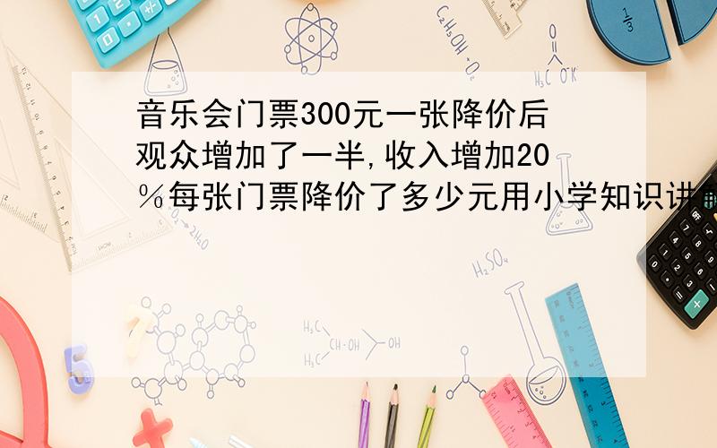 音乐会门票300元一张降价后观众增加了一半,收入增加20％每张门票降价了多少元用小学知识讲解不要用符号