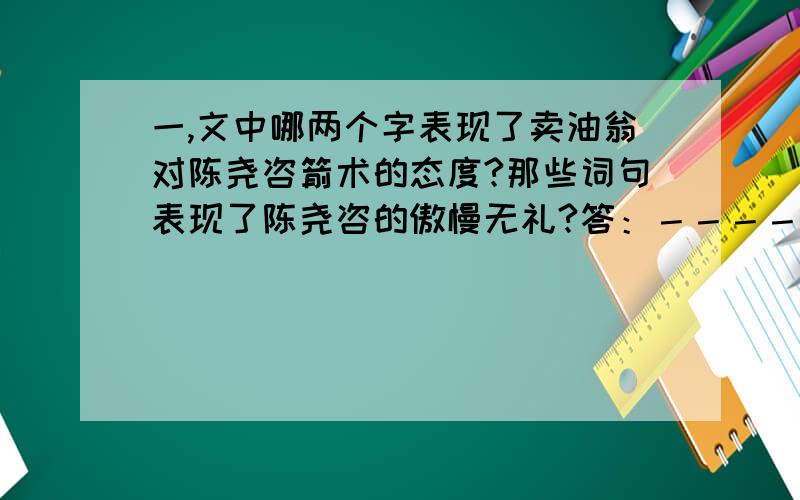 一,文中哪两个字表现了卖油翁对陈尧咨箭术的态度?那些词句表现了陈尧咨的傲慢无礼?答：－－－－－－－－－－二,本文通过卖油翁自钱孔滴油技能的描写,意在说明什么道理?答－－－－－