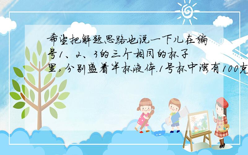 希望把解题思路也说一下儿在编号1、2、3的三个相同的杯子里,分别盛着半杯液体.1号杯中溶有100克糖,2号杯中是水,3号杯中溶有100克盐.先将1号杯中的液体的一半及3号杯中液体的1/4倒入2号杯