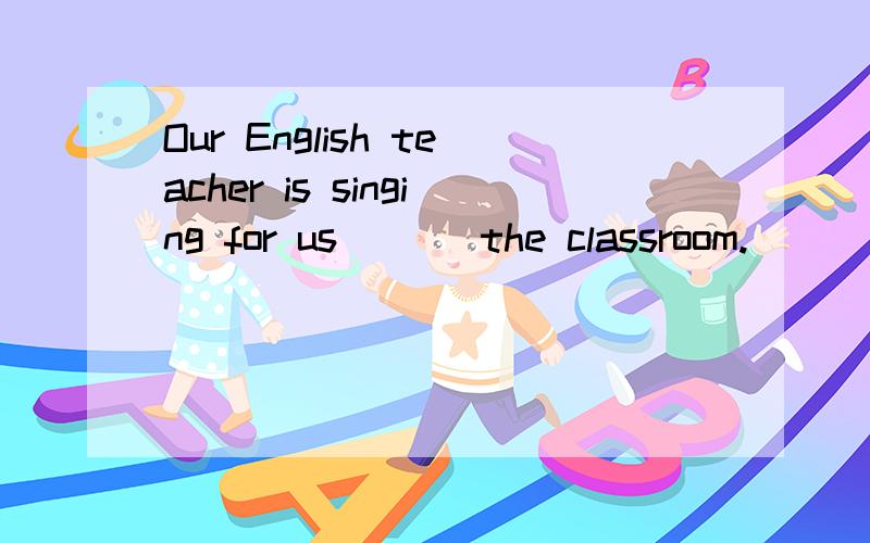 Our English teacher is singing for us ( ) the classroom.