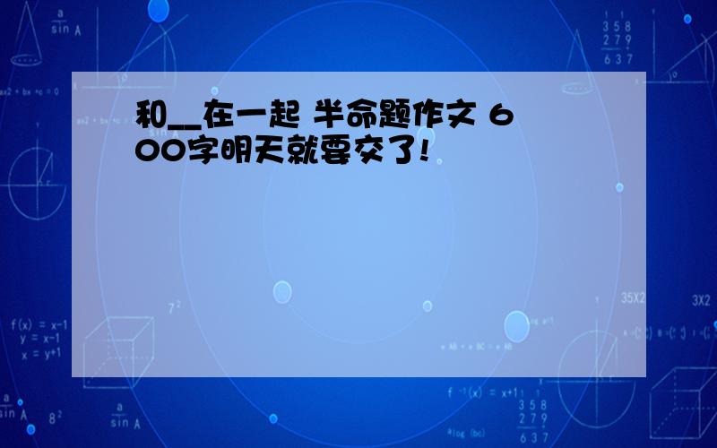 和__在一起 半命题作文 600字明天就要交了!