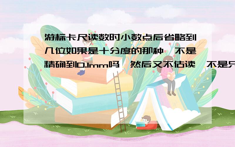 游标卡尺读数时小数点后省略到几位如果是十分度的那种,不是精确到0.1mm吗,然后又不估读,不是只要整数部分加上0.1*对齐的刻度就可以了么,那以毫米为单位读出是小数点后只有一位,对么?同