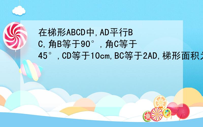 在梯形ABCD中,AD平行BC,角B等于90°,角C等于45°,CD等于10cm,BC等于2AD,梯形面积为什么谢谢了,