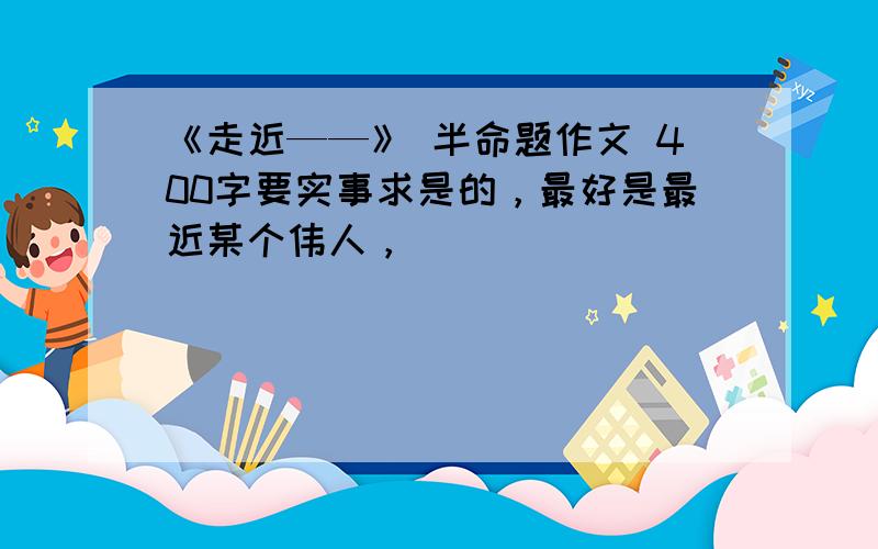 《走近——》 半命题作文 400字要实事求是的，最好是最近某个伟人，