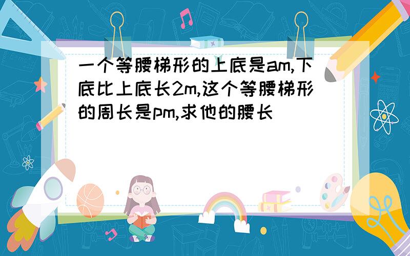 一个等腰梯形的上底是am,下底比上底长2m,这个等腰梯形的周长是pm,求他的腰长