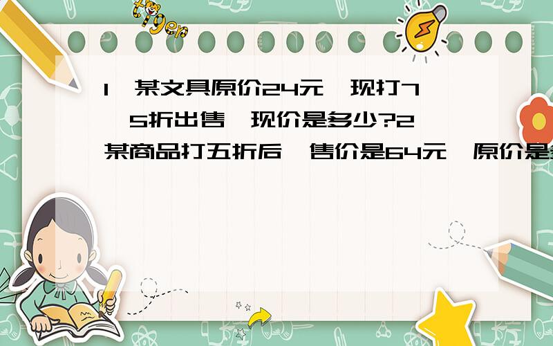 1、某文具原价24元,现打7、5折出售,现价是多少?2、某商品打五折后,售价是64元,原价是多少元?小明家白兔有18只,灰兔是白兔的3分之1,小明家灰兔多少只?