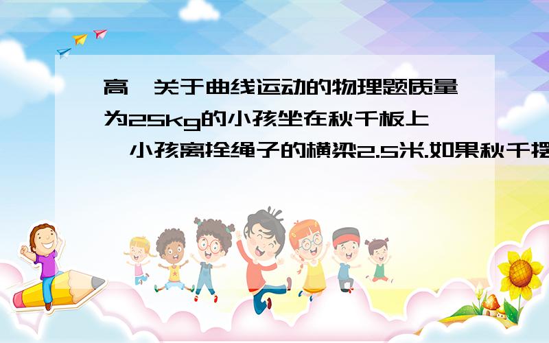 高一关于曲线运动的物理题质量为25kg的小孩坐在秋千板上,小孩离拴绳子的横梁2.5米.如果秋千摆到最高点时,绳子与竖直方向的夹角是60度,秋千板摆到最低点时,小孩对秋千板的压力是多大?请