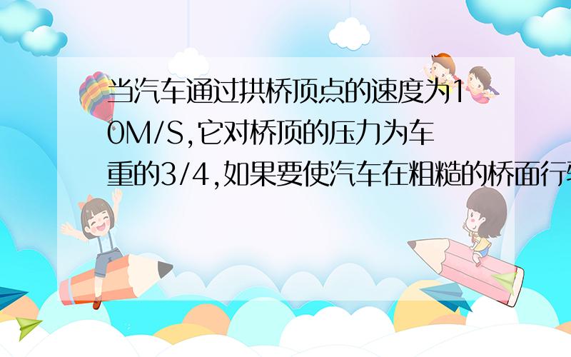 当汽车通过拱桥顶点的速度为10M/S,它对桥顶的压力为车重的3/4,如果要使汽车在粗糙的桥面行驶至桥顶时,不受摩擦里作用,把汽车通过桥顶的速度变为15M/S,