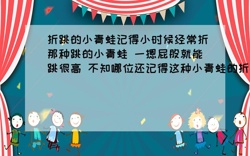 折跳的小青蛙记得小时候经常折那种跳的小青蛙 一摁屁股就能跳很高 不知哪位还记得这种小青蛙的折法 我急用看不太懂爱 能不能配上文字说明 我太笨了