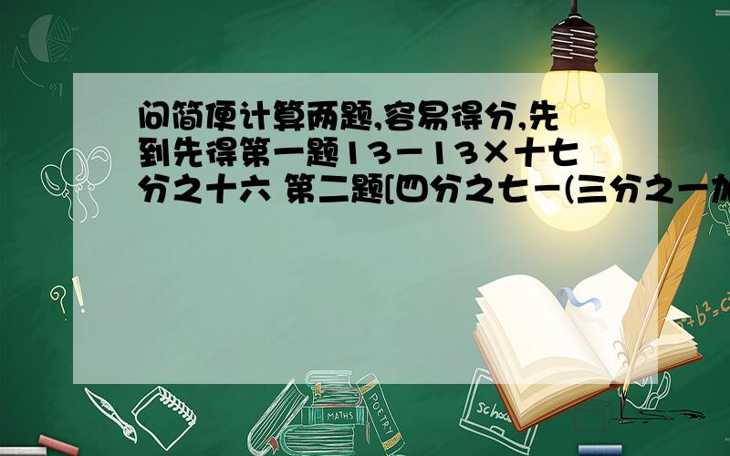 问简便计算两题,容易得分,先到先得第一题13－13×十七分之十六 第二题[四分之七－(三分之一加四分之三)]÷三分之二