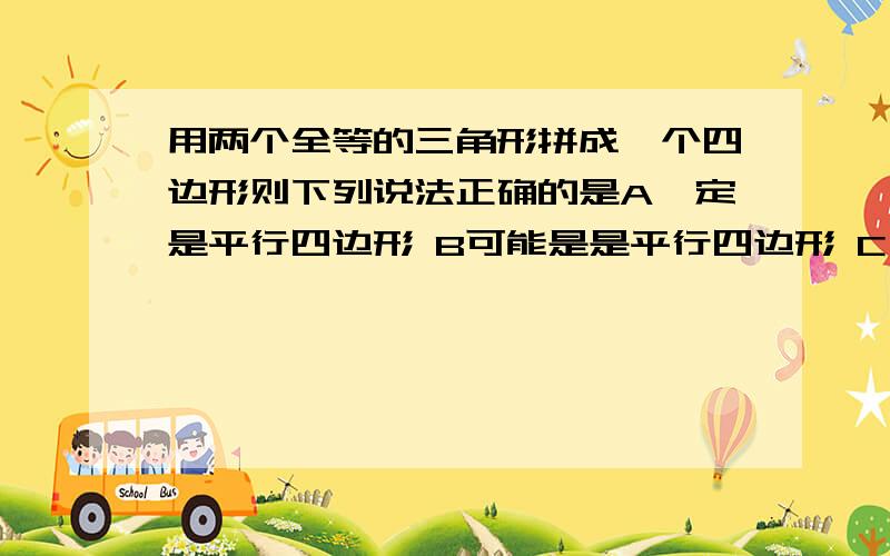 用两个全等的三角形拼成一个四边形则下列说法正确的是A一定是平行四边形 B可能是是平行四边形 C一定不是平行四边形 D以上说法均不正确,需要理由,给个图