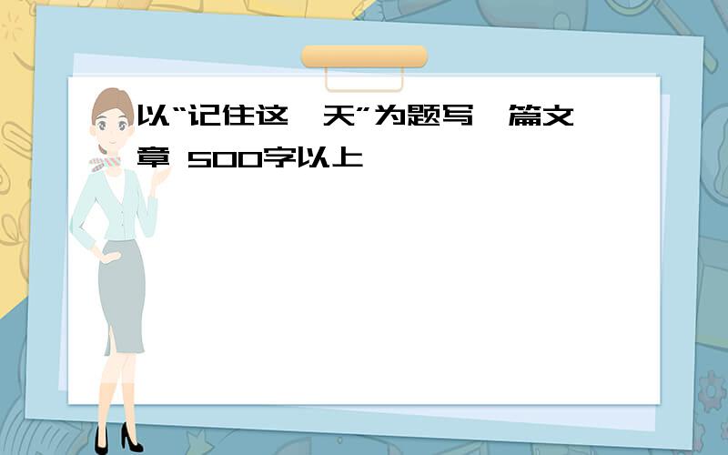 以“记住这一天”为题写一篇文章 500字以上