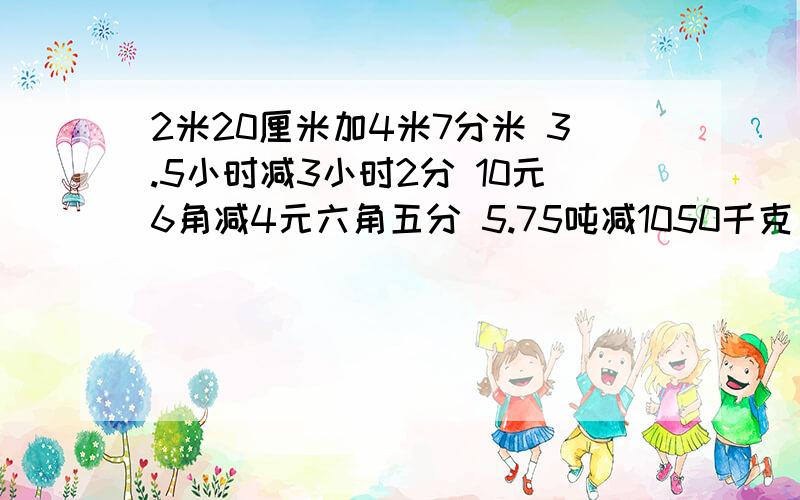 2米20厘米加4米7分米 3.5小时减3小时2分 10元6角减4元六角五分 5.75吨减1050千克 8.3立方米减5立方米70立方分米加3600立方分米 用小数或分数计算上列各题