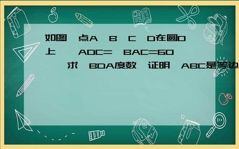 如图,点A,B,C,D在圆O上,∠ADC=∠BAC=60°,求∠BDA度数,证明△ABC是等边三角形.