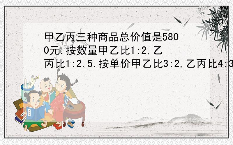 甲乙丙三种商品总价值是5800元.按数量甲乙比1:2,乙丙比1:2.5.按单价甲乙比3:2,乙丙比4:3,他们个多少原因?