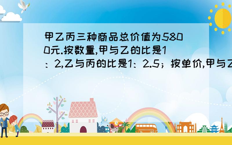 甲乙丙三种商品总价值为5800元.按数量,甲与乙的比是1：2,乙与丙的比是1：2.5；按单价,甲与乙的比是3：2,乙与丙的比是4：3.三种商品各值多少元?