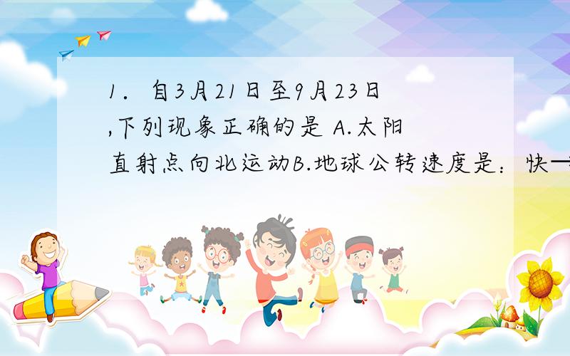 1．自3月21日至9月23日,下列现象正确的是 A.太阳直射点向北运动B.地球公转速度是：快→慢→快C.北京正午太阳高度的变化是：大→小→大D.南半球昼长的变化是：短→长→短为什么要选B 麻烦