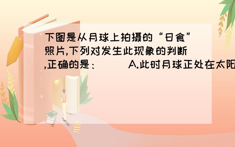 下图是从月球上拍摄的“日食”照片,下列对发生此现象的判断,正确的是：（ ）A.此时月球正处在太阳和地球中间；B.这张照片可能是在农历2008年正月初一拍摄的；C.同时在地球上的某一地区