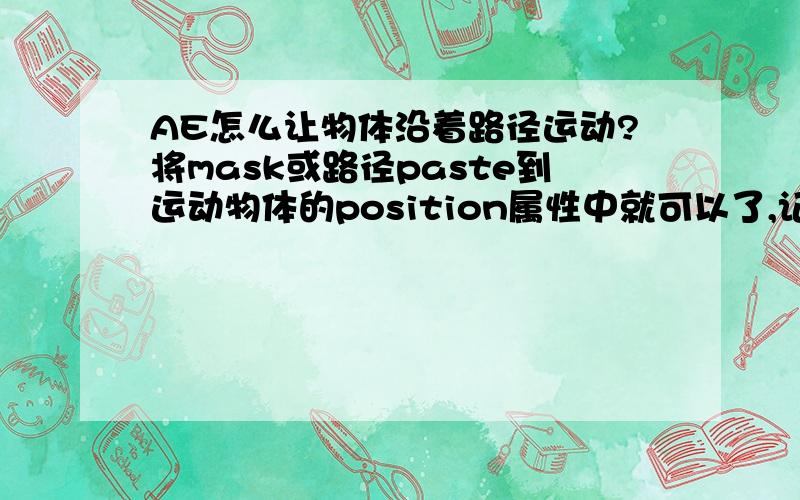 AE怎么让物体沿着路径运动?将mask或路径paste到运动物体的position属性中就可以了,记住copy时选中mask或路径的shape属性,关键帧是自动添加的,很方便怎样让物体沿路径运动?选择路径,拷贝其SHAPE属