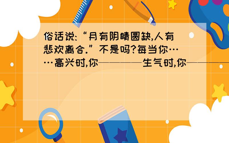 俗话说:“月有阴睛圆缺,人有悲欢离合.”不是吗?每当你……高兴时,你————生气时,你————,无聊时,你————悲伤时,你————