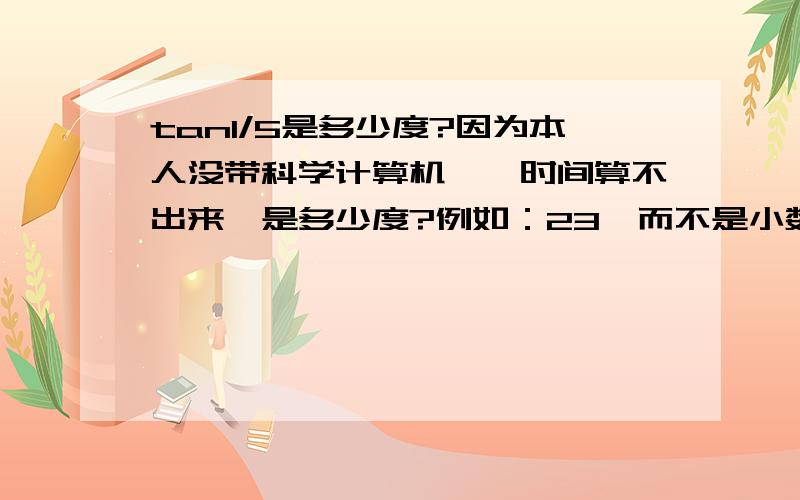 tan1/5是多少度?因为本人没带科学计算机,一时间算不出来,是多少度?例如：23°而不是小数.