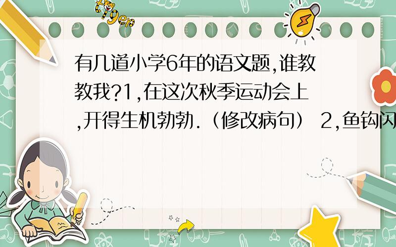 有几道小学6年的语文题,谁教教我?1,在这次秋季运动会上,开得生机勃勃.（修改病句） 2,鱼钩闪烁着灿烂的金色的光芒.(缩句) 3,你有钱买零食吃.你有钱用来买书.（用关联词合成一句话） 4,一