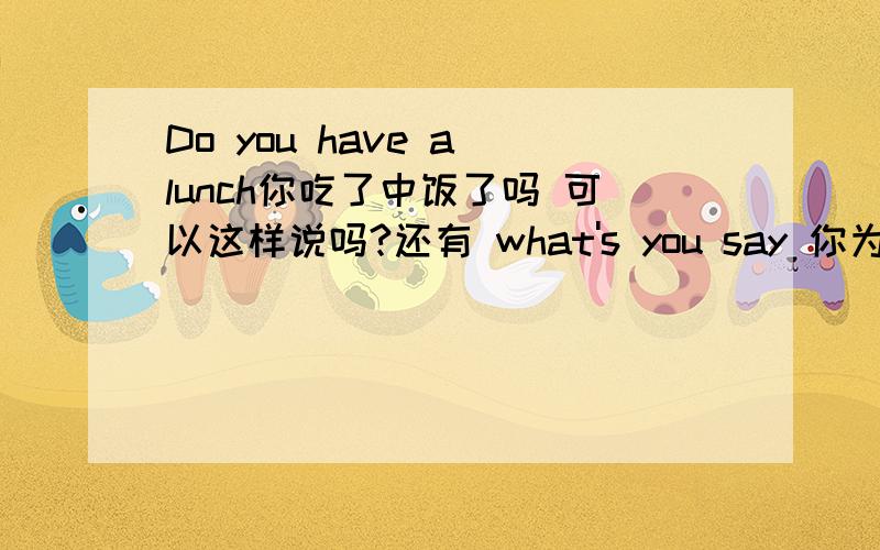 Do you have a lunch你吃了中饭了吗 可以这样说吗?还有 what's you say 你为什么不说话啊?可以这样说吗回答者：luuuuuke - 秀才 二级 “为什么了？”回答者：wscorpio - 高级经理 七级 3-1 你还能在说清