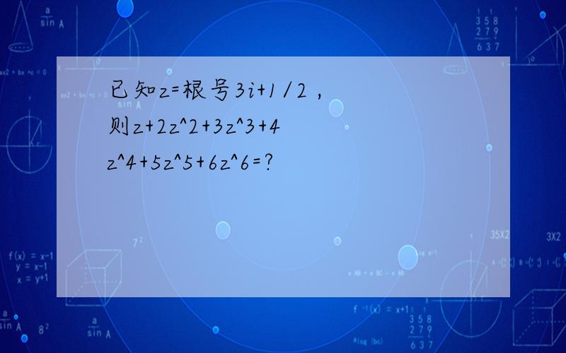 已知z=根号3i+1/2 ,则z+2z^2+3z^3+4z^4+5z^5+6z^6=?