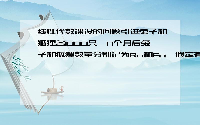 线性代数课设的问题引进兔子和狐狸各1000只,N个月后兔子和狐狸数量分别记为Rn和Fn,假定有Rn+1=1.1Rn-0.2Fn Fn+1=0.2Rn+0.6Fn,问过32个月兔子和狐狸的数量有什么变化?N进一步增大兔子和狐狸的数目有