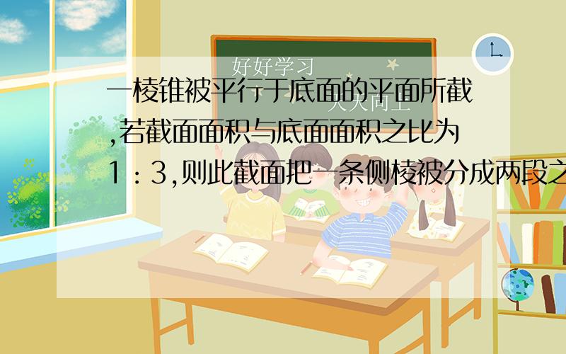 一棱锥被平行于底面的平面所截,若截面面积与底面面积之比为1：3,则此截面把一条侧棱被分成两段之比为?