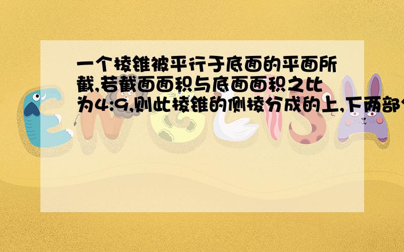 一个棱锥被平行于底面的平面所截,若截面面积与底面面积之比为4:9,则此棱锥的侧棱分成的上,下两部分之比为多少