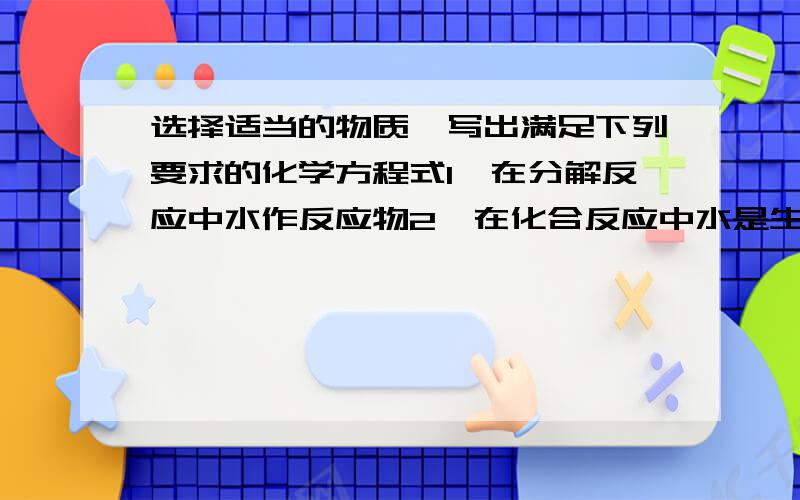 选择适当的物质,写出满足下列要求的化学方程式1、在分解反应中水作反应物2、在化合反应中水是生成物3、在化合反应中水是反应物