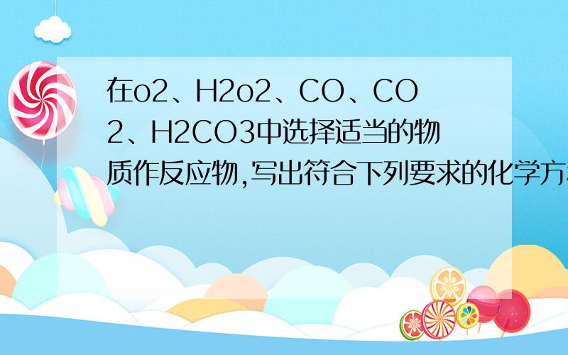 在o2、H2o2、CO、CO2、H2CO3中选择适当的物质作反应物,写出符合下列要求的化学方程式(有反应条件的应注明)1.有单质生成的分解反应:2.有单质参加的化学反应:3.只有化合物生成的分解反应:4.只