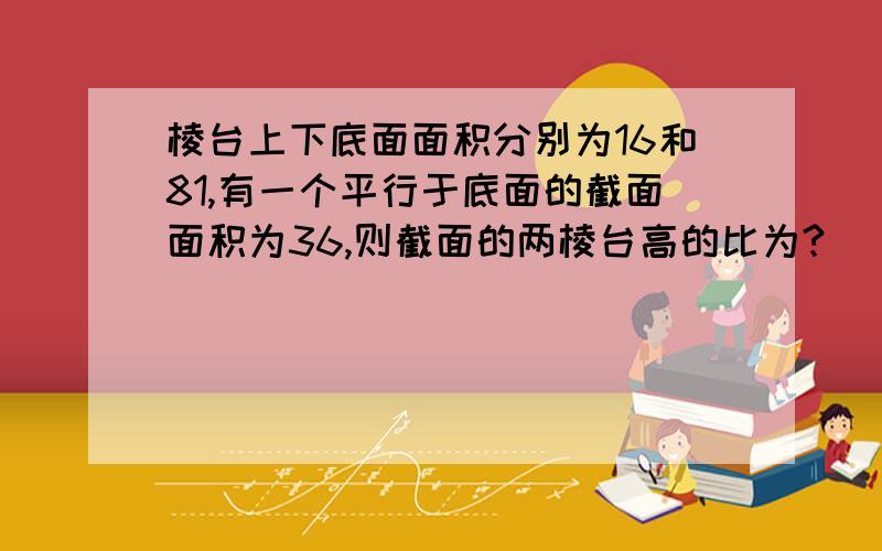 棱台上下底面面积分别为16和81,有一个平行于底面的截面面积为36,则截面的两棱台高的比为?