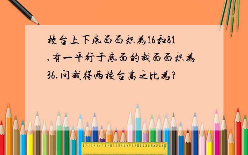 棱台上下底面面积为16和81,有一平行于底面的截面面积为36,问截得两棱台高之比为?