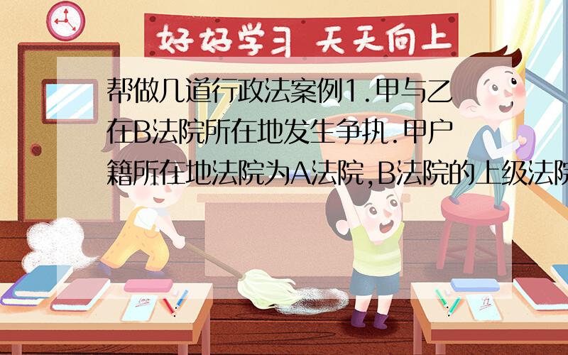 帮做几道行政法案例1.甲与乙在B法院所在地发生争执.甲户籍所在地法院为A法院,B法院的上级法院为C法院.碰巧这天B法院失火.问应该由哪个法院处理甲乙的问题?2.因居住条件差经居委会同意