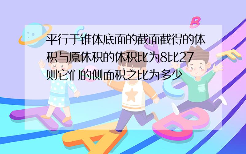 平行于锥体底面的截面截得的体积与原体积的体积比为8比27则它们的侧面积之比为多少