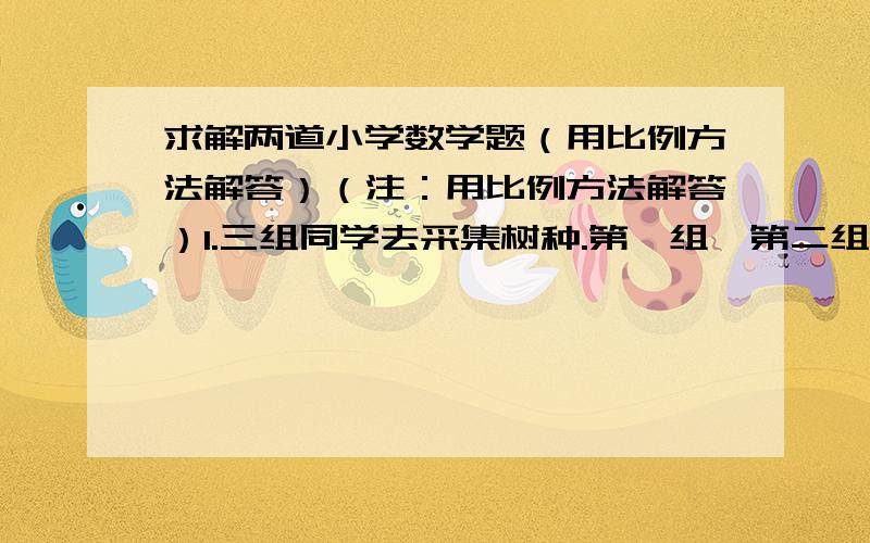 求解两道小学数学题（用比例方法解答）（注：用比例方法解答）1.三组同学去采集树种.第一组、第二组、第三组的工作效率的比是5：3：4.第一组采集了15kg,第二组和第三组各采集了多少千