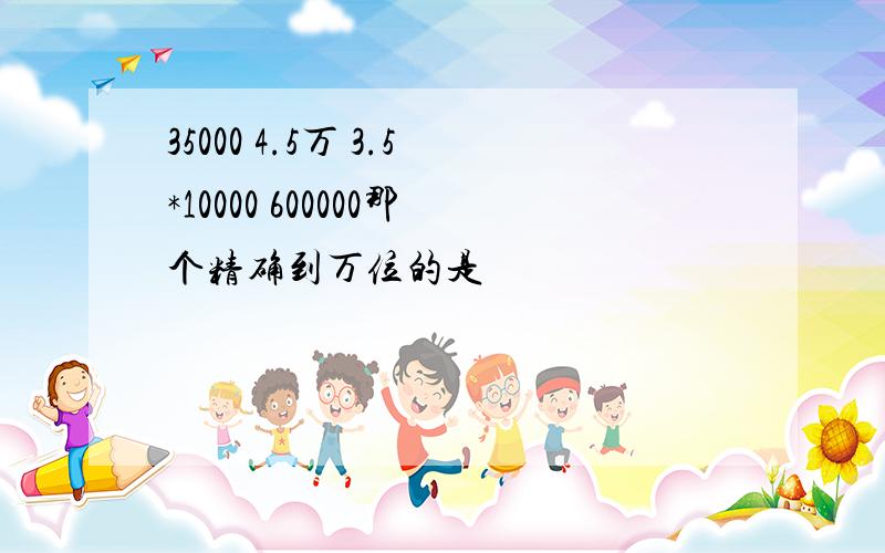 35000 4.5万 3.5*10000 600000那个精确到万位的是