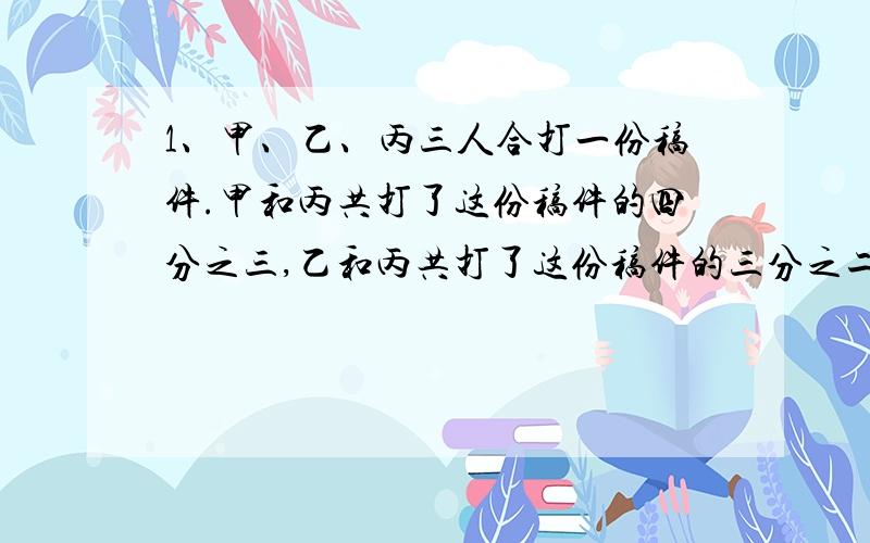 1、甲、乙、丙三人合打一份稿件.甲和丙共打了这份稿件的四分之三,乙和丙共打了这份稿件的三分之二.三人共打了这份稿件的几分之几?2、要粉刷一间长10m,宽8m,高3m的教室四壁和屋顶,门、窗