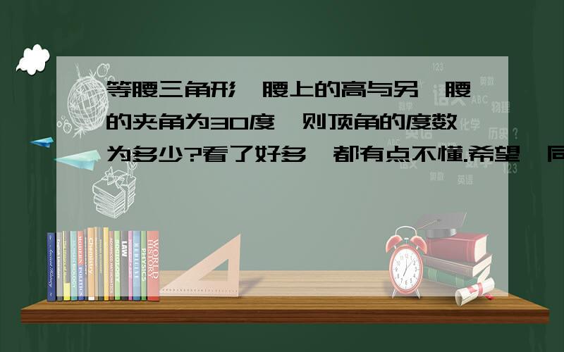 等腰三角形一腰上的高与另一腰的夹角为30度,则顶角的度数为多少?看了好多,都有点不懂.希望,同志们细解.