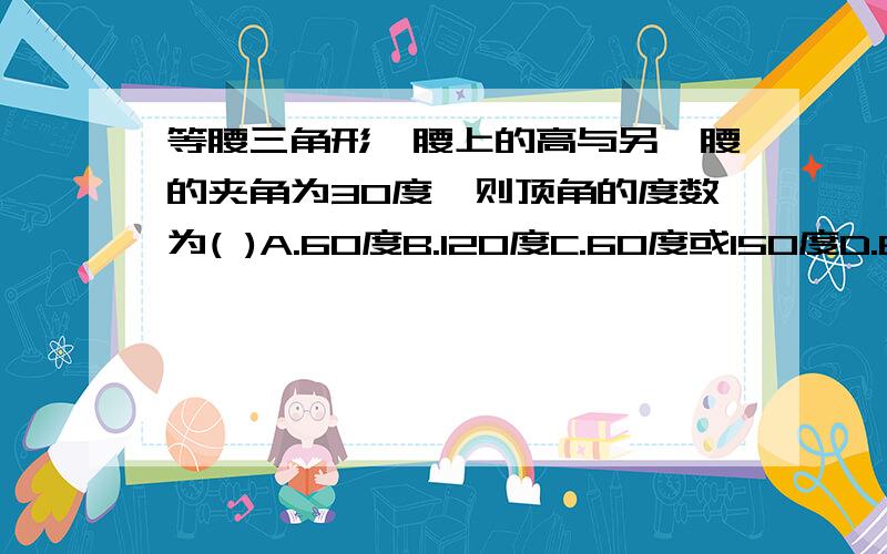 等腰三角形一腰上的高与另一腰的夹角为30度,则顶角的度数为( )A.60度B.120度C.60度或150度D.60度或120度