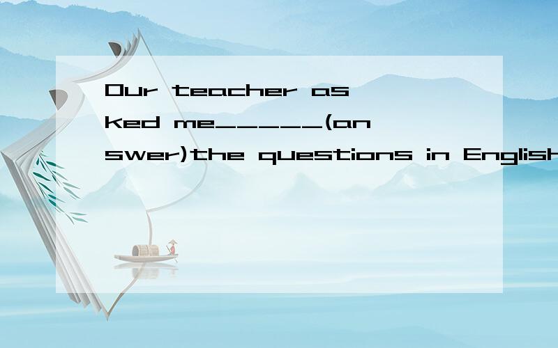 Our teacher asked me_____(answer)the questions in English.